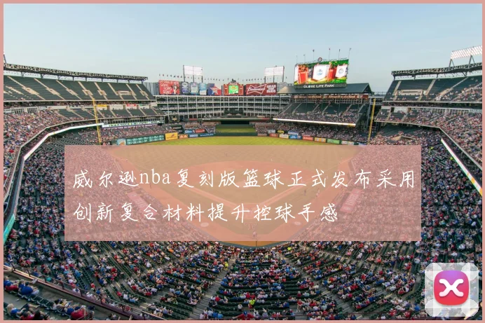 威尔逊nba复刻版篮球正式发布采用创新复合材料提升控球手感