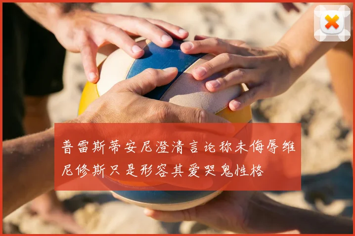 普雷斯蒂安尼澄清言论称未侮辱维尼修斯只是形容其爱哭鬼性格