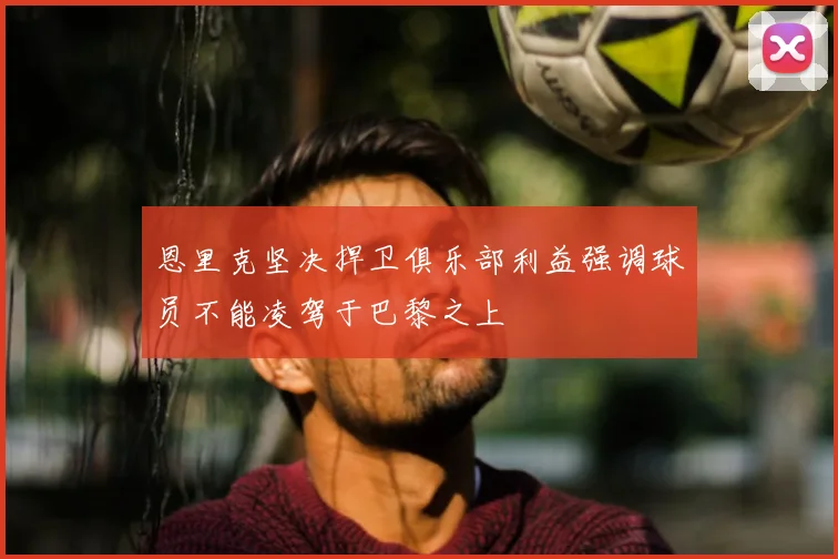 恩里克坚决捍卫俱乐部利益强调球员不能凌驾于巴黎之上